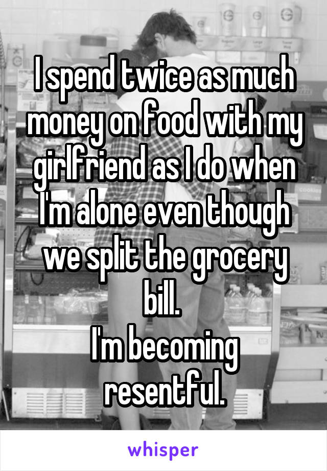 I spend twice as much money on food with my girlfriend as I do when I'm alone even though we split the grocery bill. 
I'm becoming resentful.