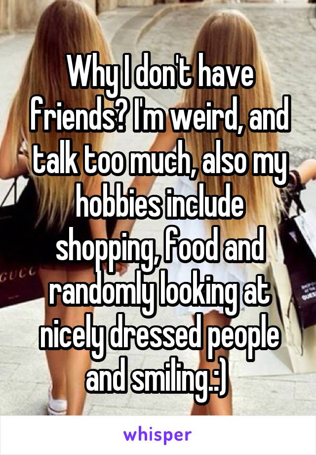 Why I don't have friends? I'm weird, and talk too much, also my hobbies include shopping, food and randomly looking at nicely dressed people and smiling.:) 