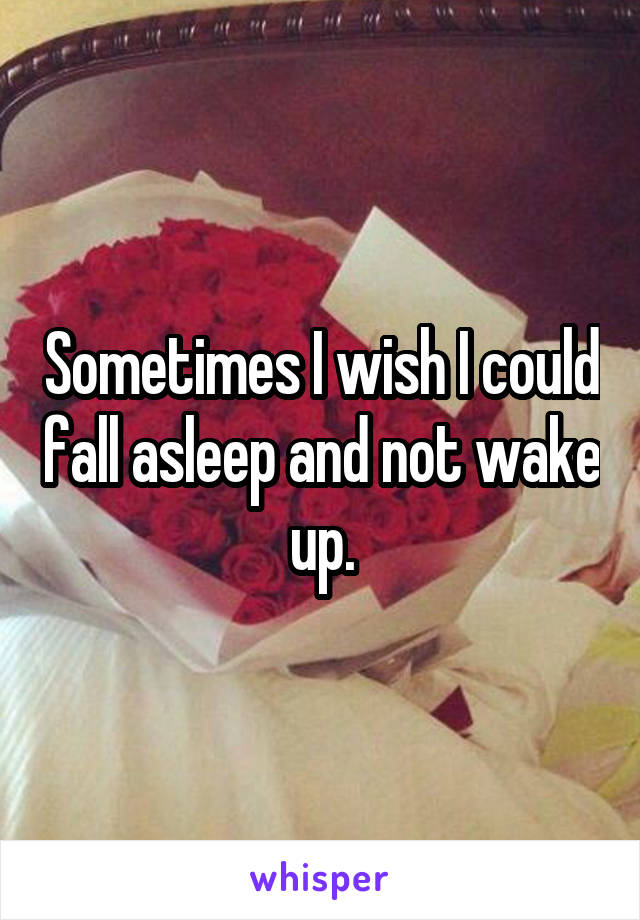 Sometimes I wish I could fall asleep and not wake up.