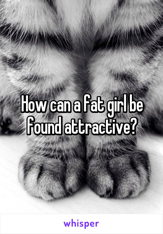 How can a fat girl be found attractive?