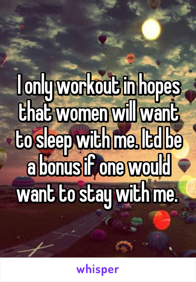 I only workout in hopes that women will want to sleep with me. Itd be a bonus if one would want to stay with me. 