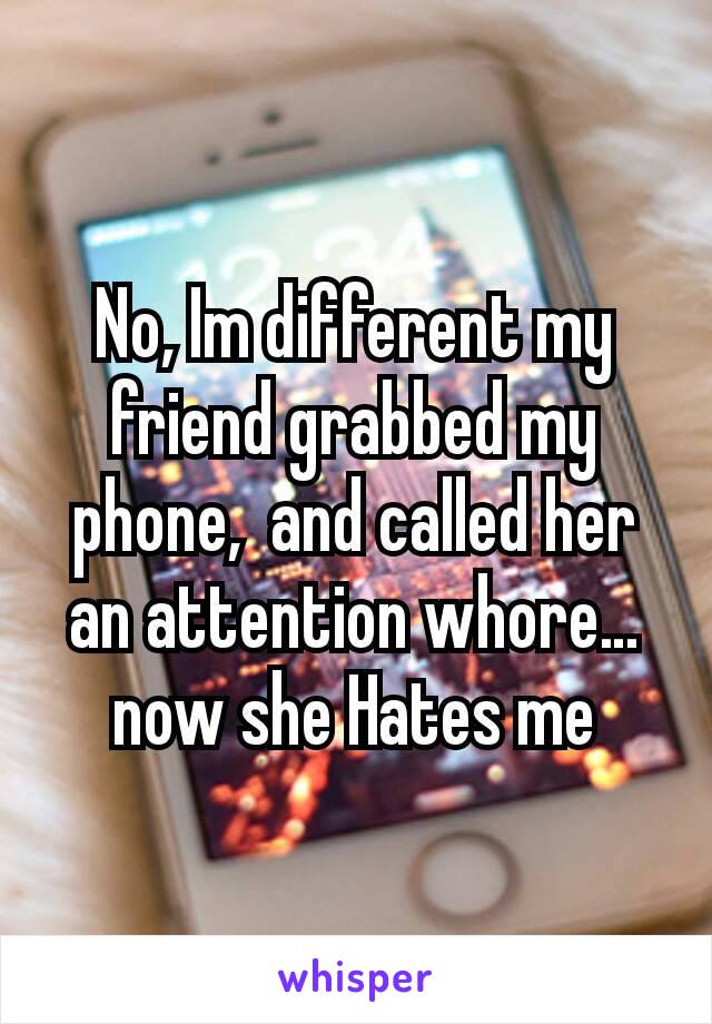 No, Im different my friend grabbed my phone,  and called her an attention whore… now she Hates me