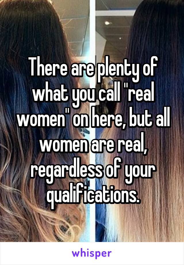 There are plenty of what you call "real women" on here, but all women are real, regardless of your qualifications.