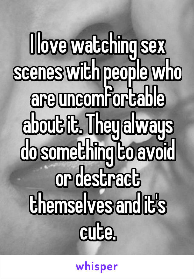 I love watching sex scenes with people who are uncomfortable about it. They always do something to avoid or destract themselves and it's cute.