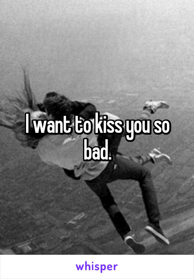 I want to kiss you so bad.