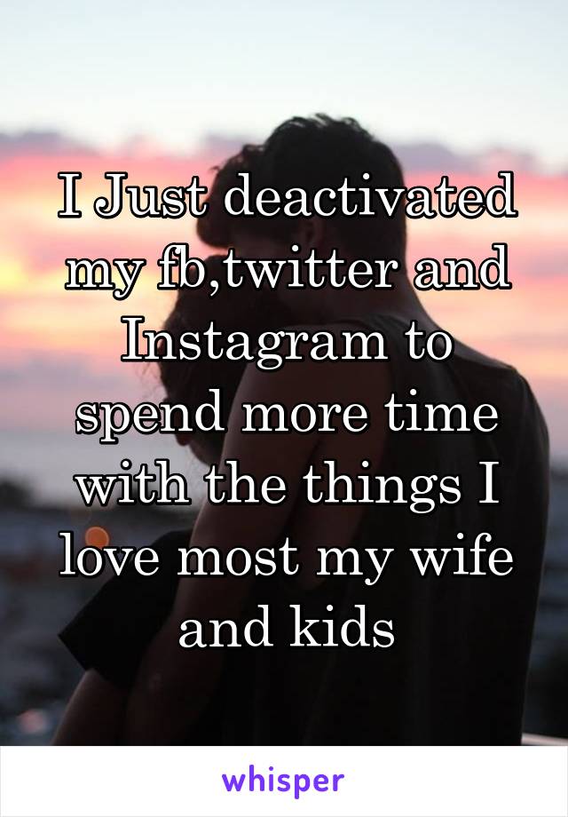 I Just deactivated my fb,twitter and Instagram to spend more time with the things I love most my wife and kids