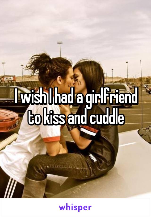 I wish I had a girlfriend to kiss and cuddle