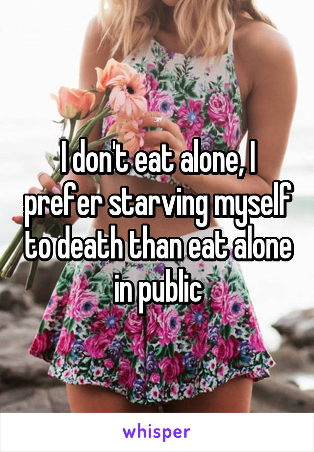 I don't eat alone, I prefer starving myself to death than eat alone in public