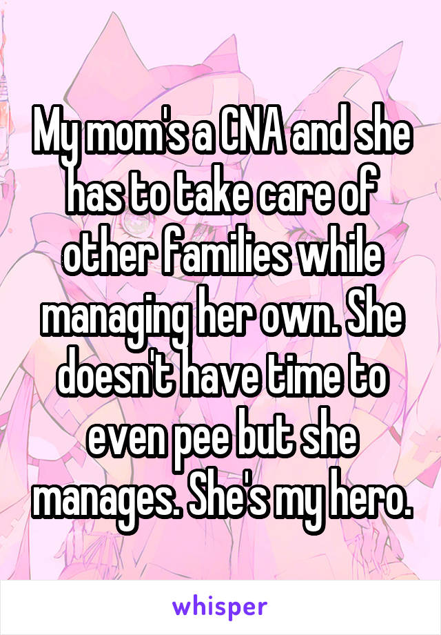 My mom's a CNA and she has to take care of other families while managing her own. She doesn't have time to even pee but she manages. She's my hero.