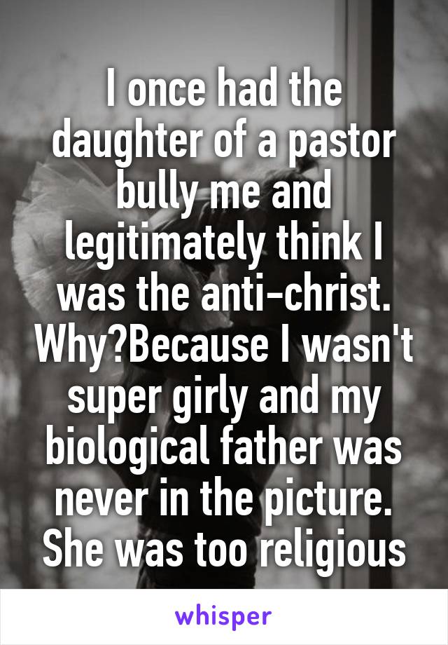 I once had the daughter of a pastor bully me and legitimately think I was the anti-christ. Why?Because I wasn't super girly and my biological father was never in the picture. She was too religious