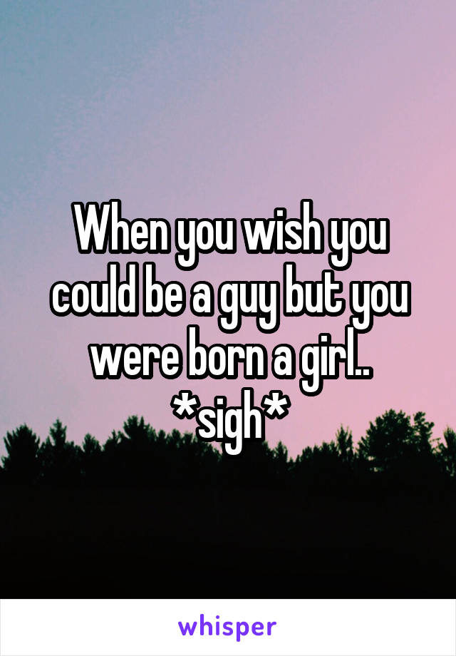 When you wish you could be a guy but you were born a girl.. *sigh*