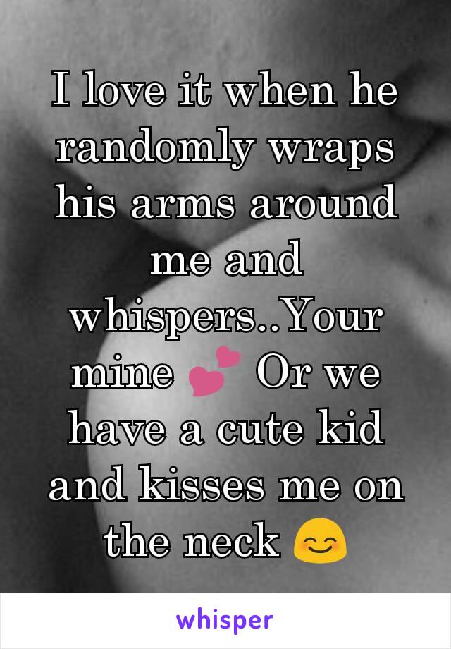 I love it when he randomly wraps his arms around me and whispers..Your mine 💕 Or we have a cute kid and kisses me on the neck 😊