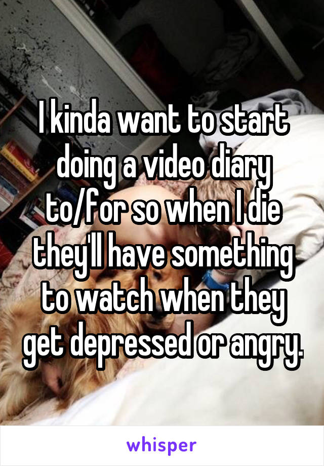 I kinda want to start doing a video diary to/for so when I die they'll have something to watch when they get depressed or angry.