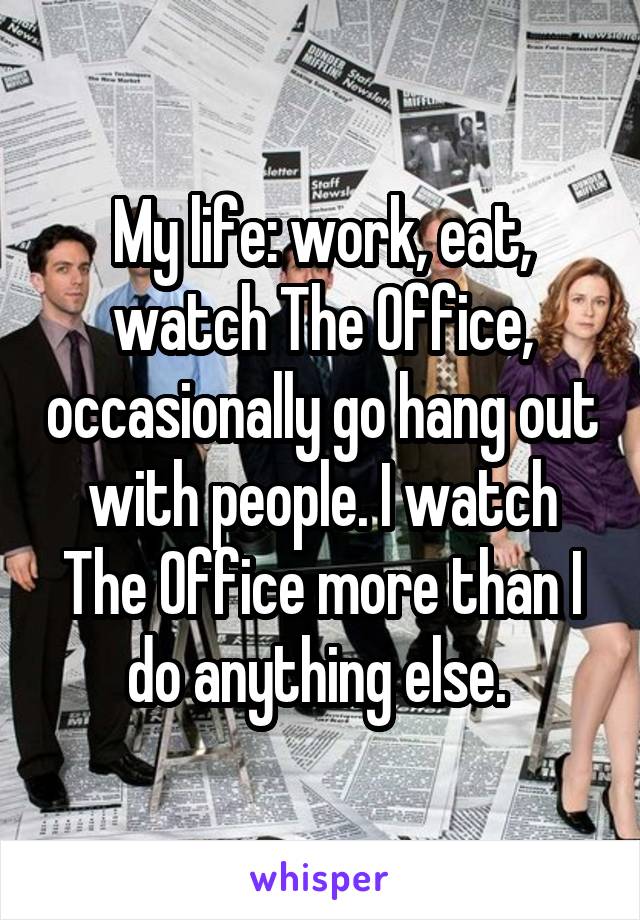 My life: work, eat, watch The Office, occasionally go hang out with people. I watch The Office more than I do anything else. 