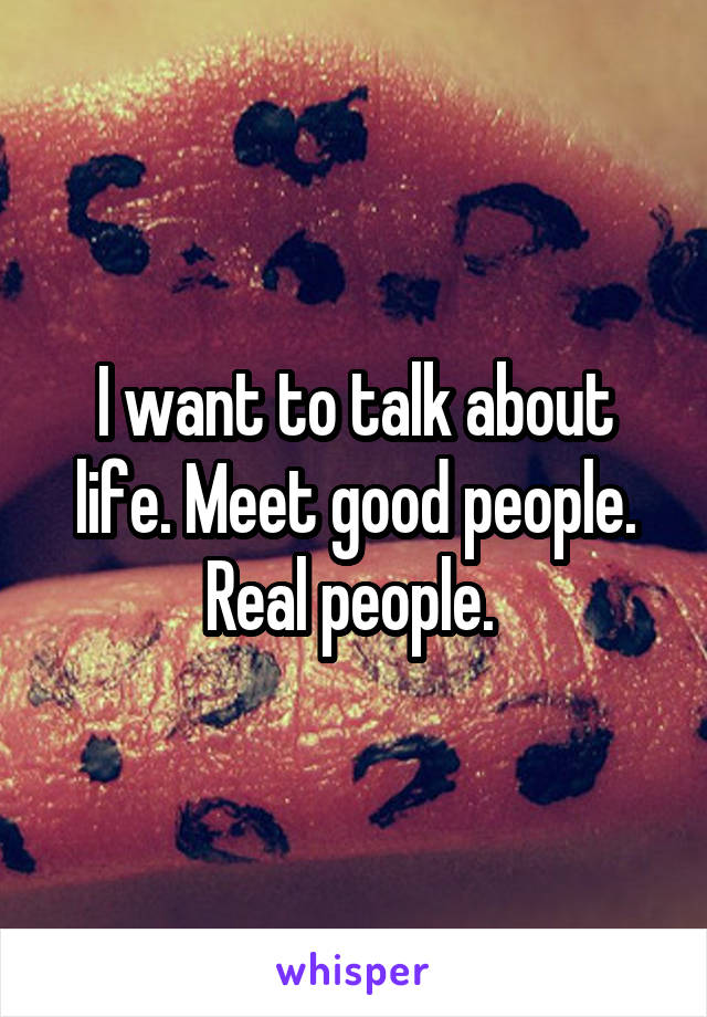 I want to talk about life. Meet good people. Real people. 