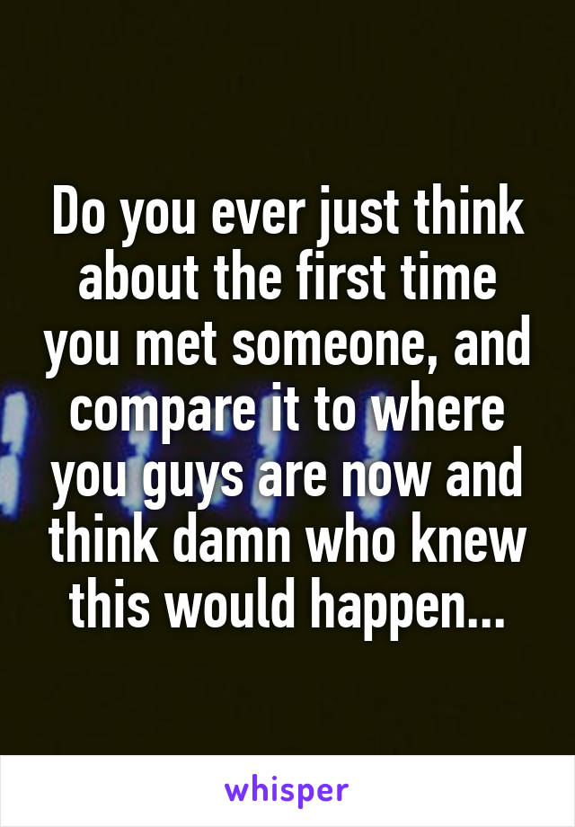 Do you ever just think about the first time you met someone, and compare it to where you guys are now and think damn who knew this would happen...