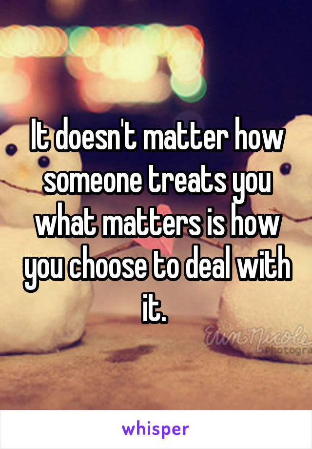 It doesn't matter how someone treats you what matters is how you choose to deal with it. 