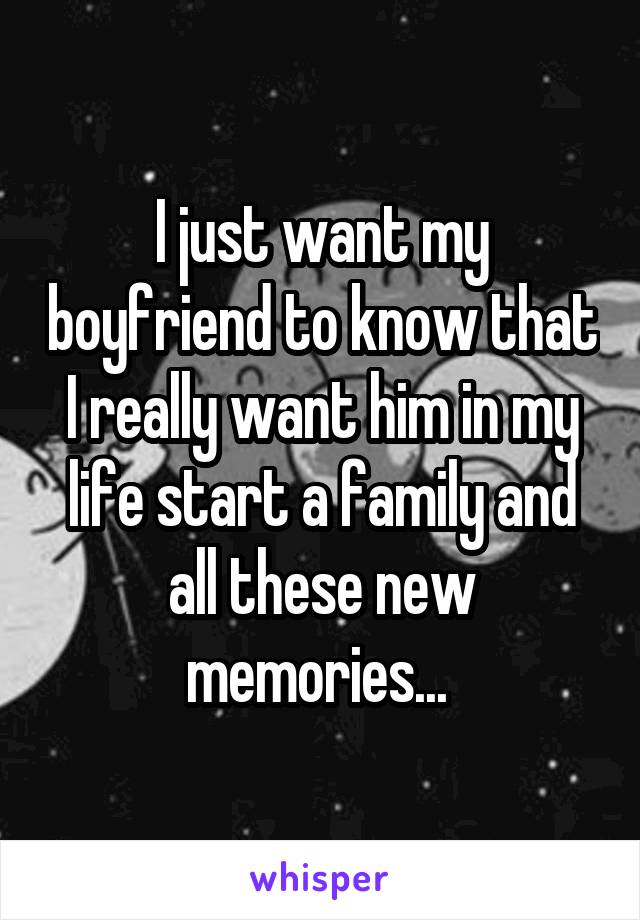 I just want my boyfriend to know that I really want him in my life start a family and all these new memories... 