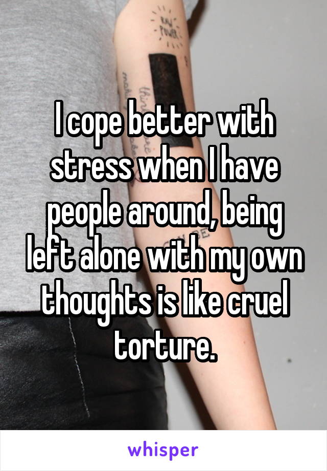 I cope better with stress when I have people around, being left alone with my own thoughts is like cruel torture.