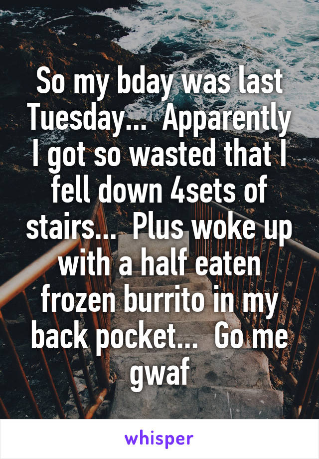 So my bday was last Tuesday...  Apparently I got so wasted that I fell down 4sets of stairs...  Plus woke up with a half eaten frozen burrito in my back pocket...  Go me gwaf