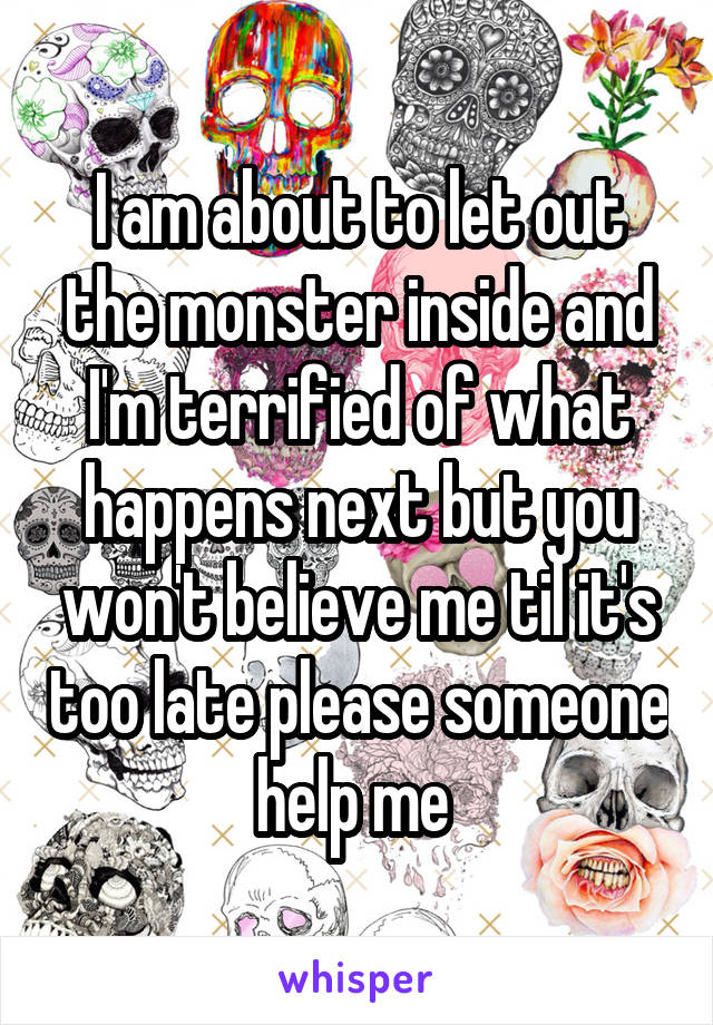 I am about to let out the monster inside and I'm terrified of what happens next but you won't believe me til it's too late please someone help me 