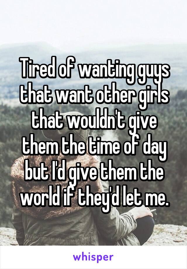 Tired of wanting guys that want other girls that wouldn't give them the time of day but I'd give them the world if they'd let me.