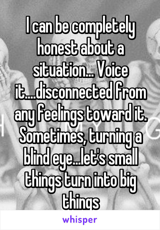 I can be completely honest about a situation... Voice it....disconnected from any feelings toward it. Sometimes, turning a blind eye...let's small things turn into big things