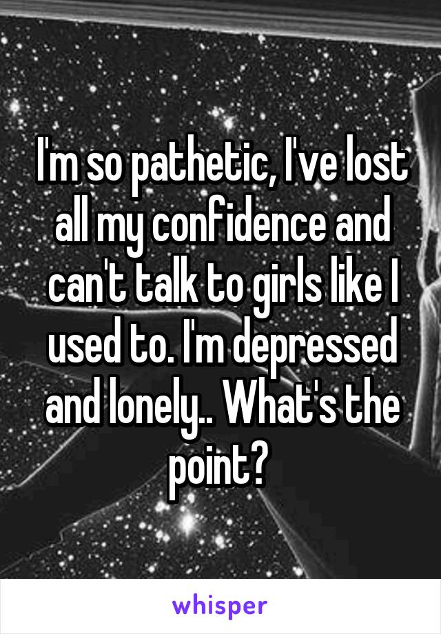 I'm so pathetic, I've lost all my confidence and can't talk to girls like I used to. I'm depressed and lonely.. What's the point? 