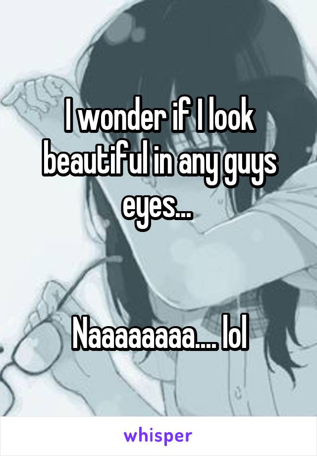 I wonder if I look beautiful in any guys eyes... 


Naaaaaaaa.... lol