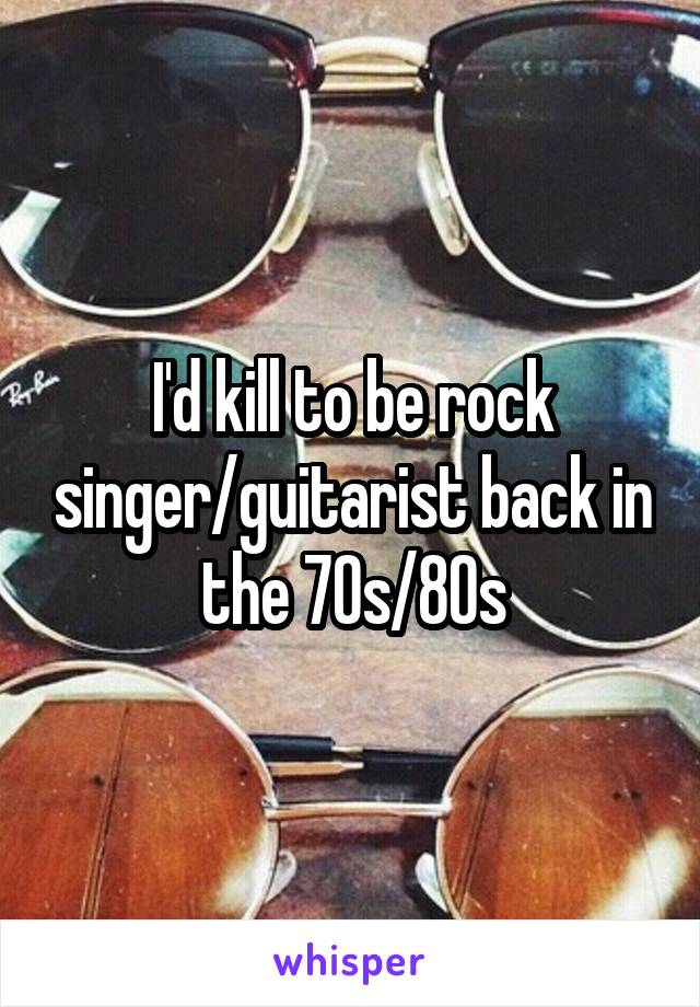 I'd kill to be rock singer/guitarist back in the 70s/80s