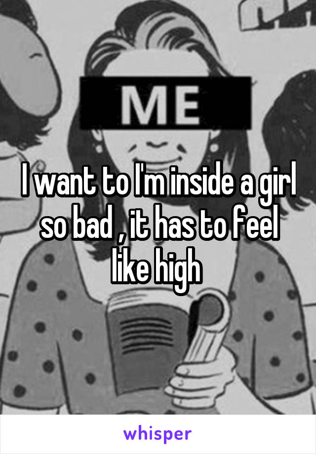 I want to I'm inside a girl so bad , it has to feel like high 