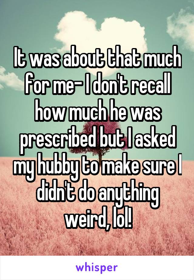 It was about that much for me- I don't recall how much he was prescribed but I asked my hubby to make sure I didn't do anything weird, lol!