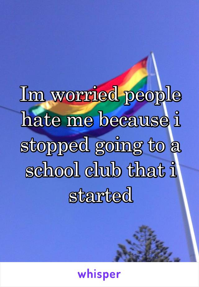 Im worried people hate me because i stopped going to a school club that i started