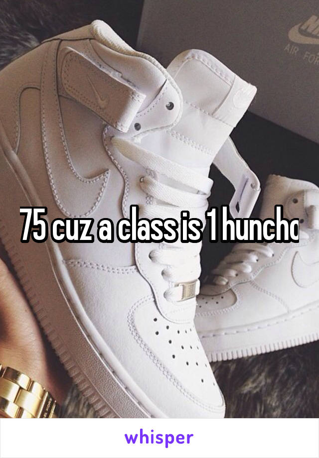 75 cuz a class is 1 huncho