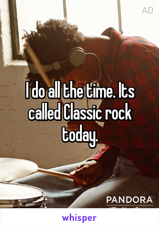 I do all the time. Its called Classic rock today.