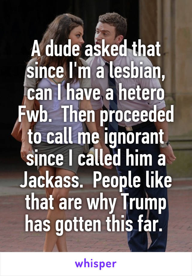 A dude asked that since I'm a lesbian, can I have a hetero Fwb.  Then proceeded to call me ignorant since I called him a Jackass.  People like that are why Trump has gotten this far. 