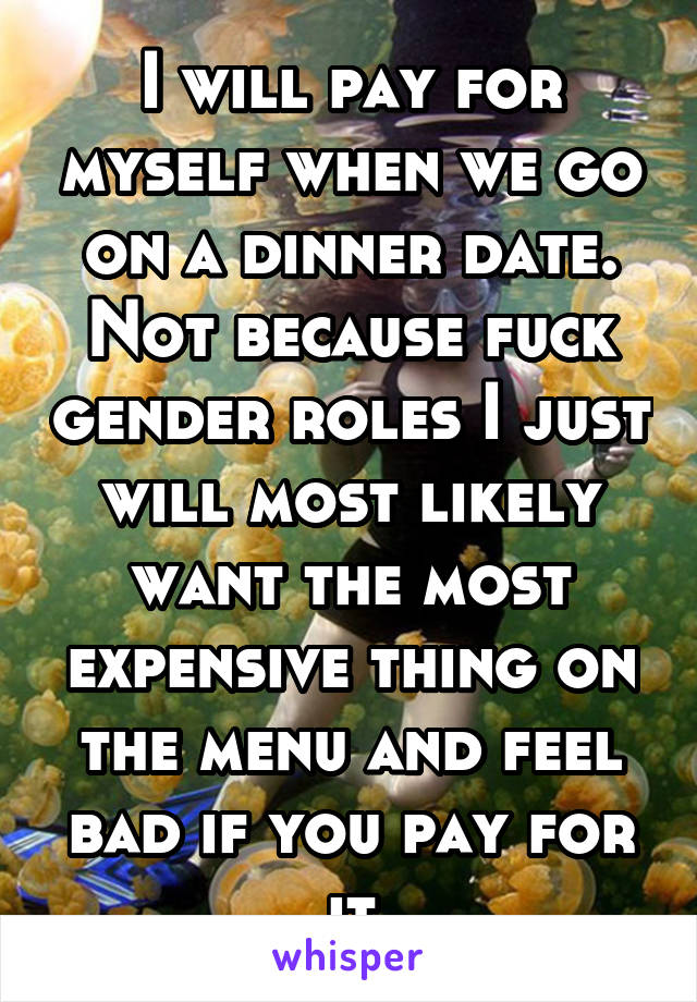 I will pay for myself when we go on a dinner date. Not because fuck gender roles I just will most likely want the most expensive thing on the menu and feel bad if you pay for it