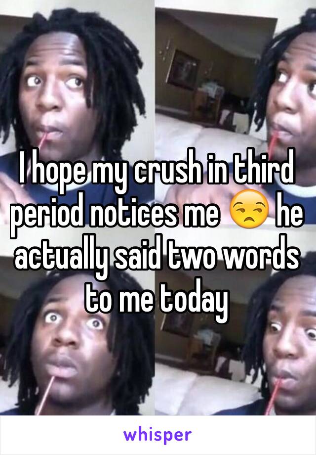 I hope my crush in third period notices me 😒 he actually said two words to me today