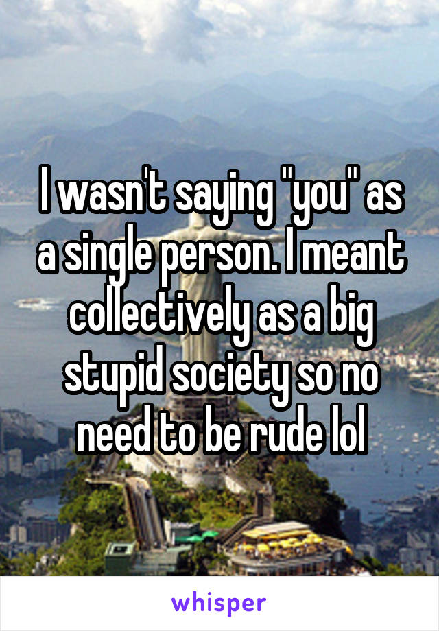 I wasn't saying "you" as a single person. I meant collectively as a big stupid society so no need to be rude lol