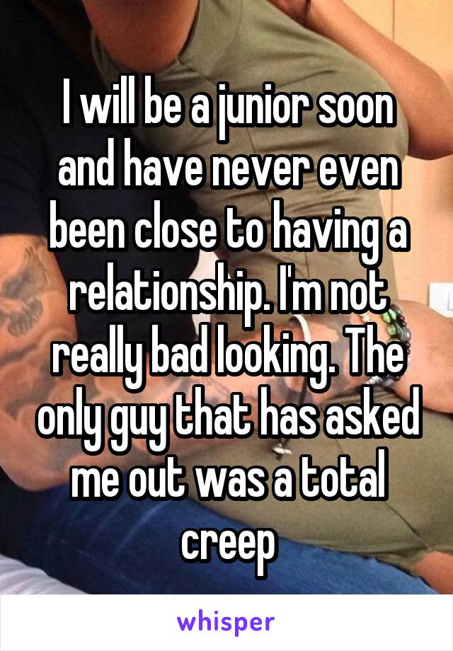 I will be a junior soon and have never even been close to having a relationship. I'm not really bad looking. The only guy that has asked me out was a total creep