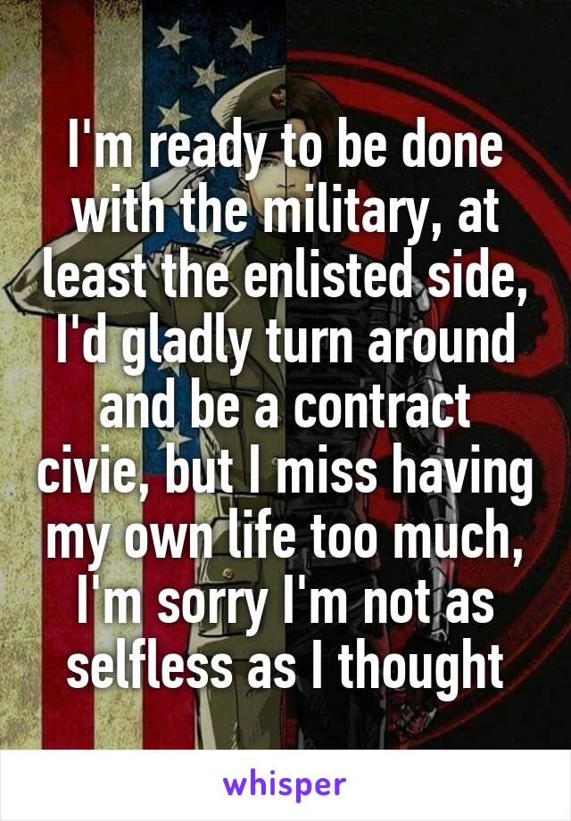 I'm ready to be done with the military, at least the enlisted side, I'd gladly turn around and be a contract civie, but I miss having my own life too much, I'm sorry I'm not as selfless as I thought