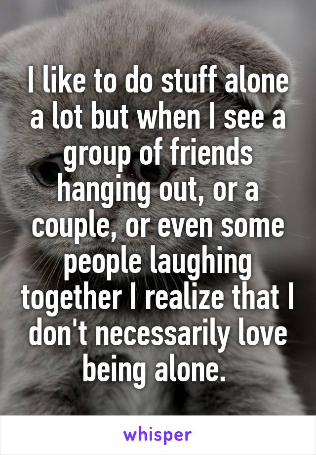 I like to do stuff alone a lot but when I see a group of friends hanging out, or a couple, or even some people laughing together I realize that I don't necessarily love being alone. 