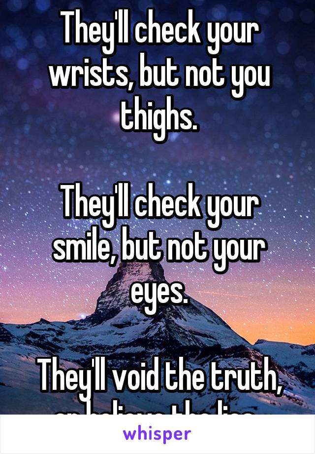 They'll check your wrists, but not you thighs.

They'll check your smile, but not your eyes.

They'll void the truth, an believe the lies. 