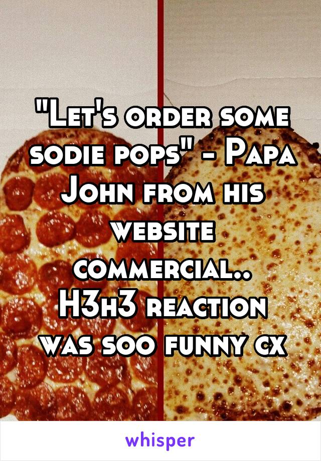 "Let's order some sodie pops" - Papa John from his website commercial..
H3h3 reaction was soo funny cx