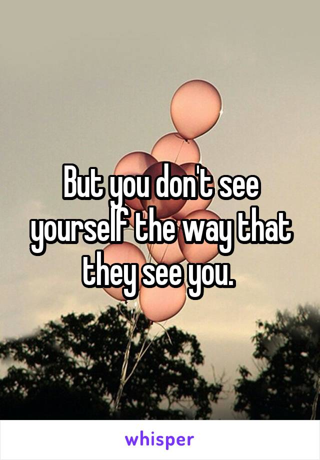 But you don't see yourself the way that they see you. 