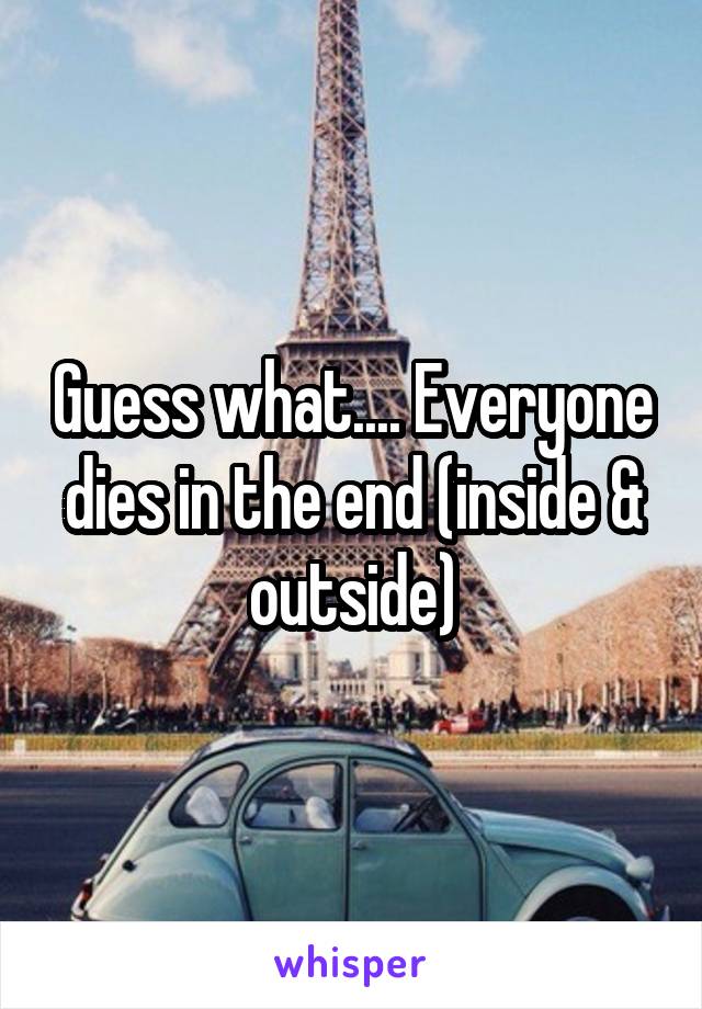 Guess what.... Everyone dies in the end (inside & outside)