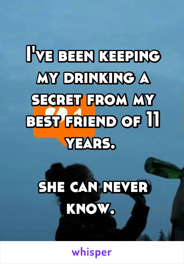 I've been keeping my drinking a secret from my best friend of 11 years. 

she can never know. 