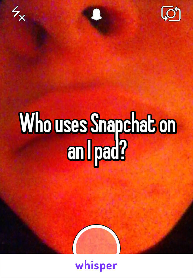 Who uses Snapchat on an I pad?