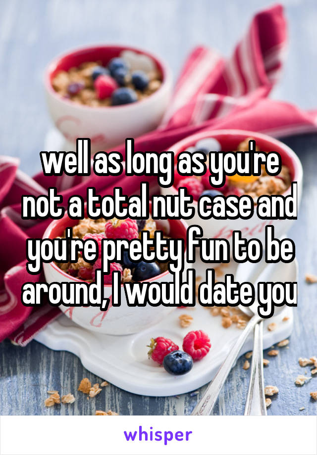 well as long as you're not a total nut case and you're pretty fun to be around, I would date you