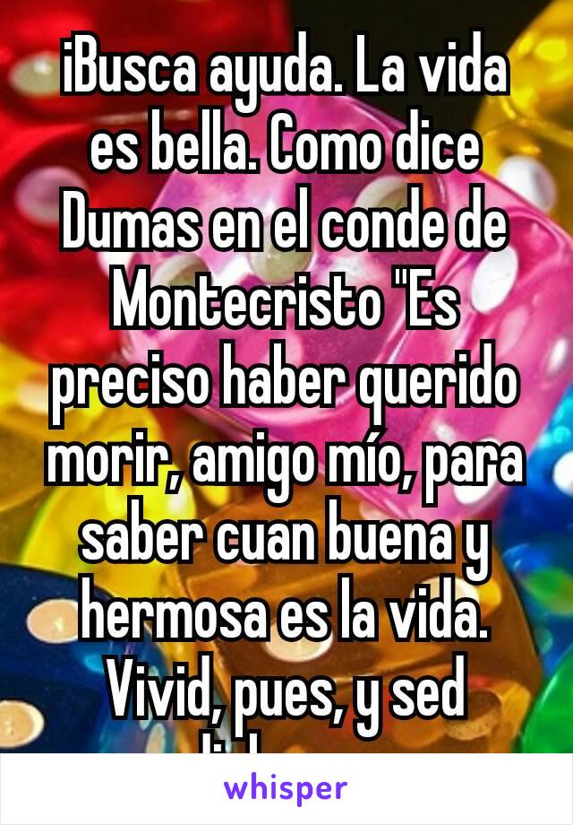 iBusca ayuda. La vida es bella. Como dice Dumas en el conde de Montecristo "Es preciso haber querido morir, amigo mío, para saber cuan buena y hermosa es la vida. Vivid, pues, y sed dichosos.